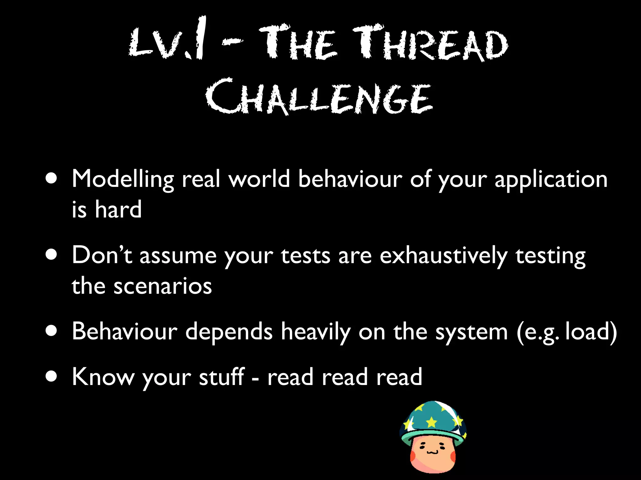 Lv.1 - The Thread
Challenge

• Modelling real world behaviour of your application
is hard

• Don’t assume your tests are exhaustively testing
the scenarios

• Behaviour depends heavily on the system (e.g. load)
• Know your stuff - read read read

 