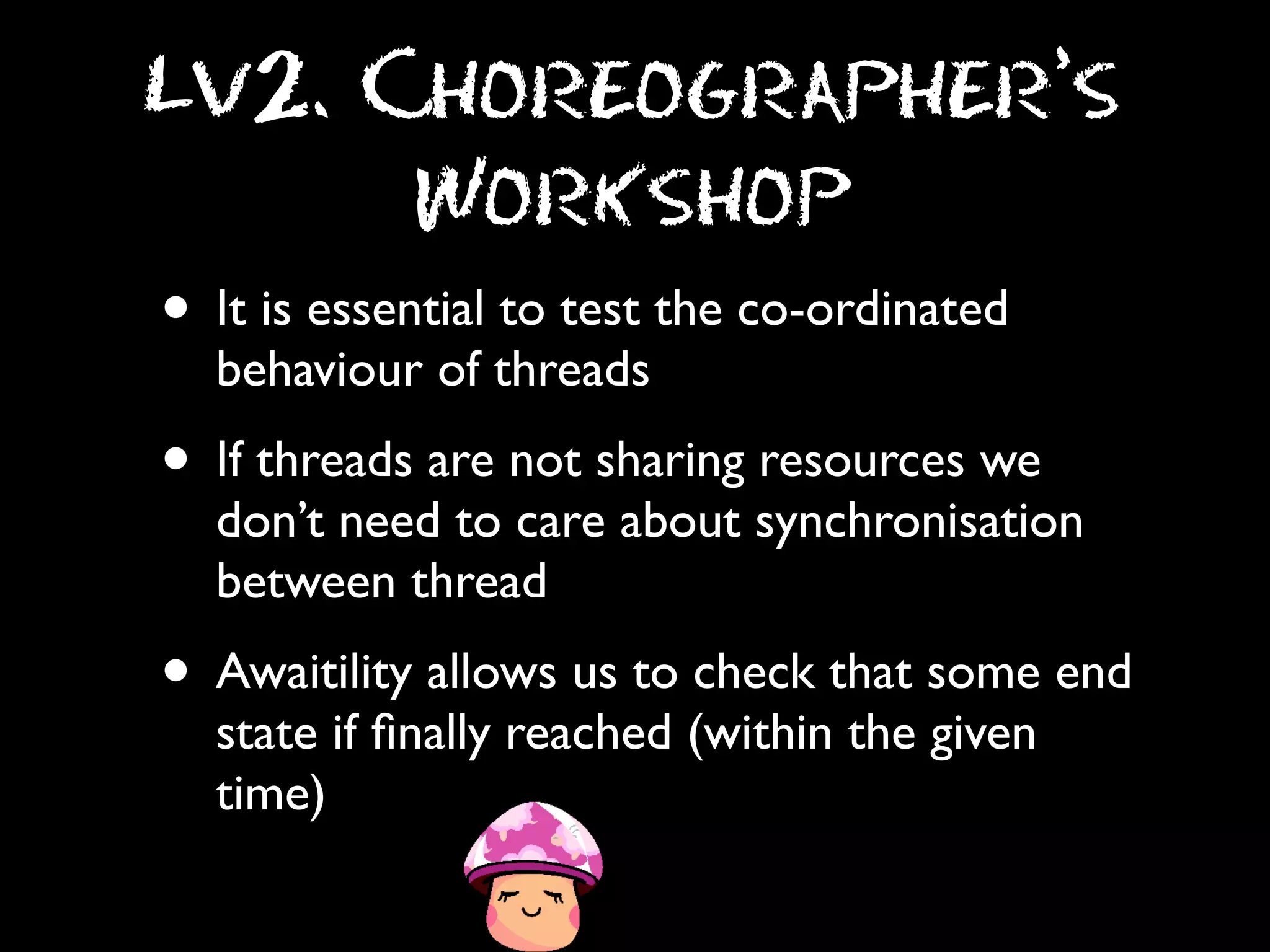 Lv2. Choreographer’s
Workshop

• It is essential to test the co-ordinated
behaviour of threads

• If threads are not sharing resources we

don’t need to care about synchronisation
between thread

• Awaitility allows us to check that some end
state if ﬁnally reached (within the given
time)

 