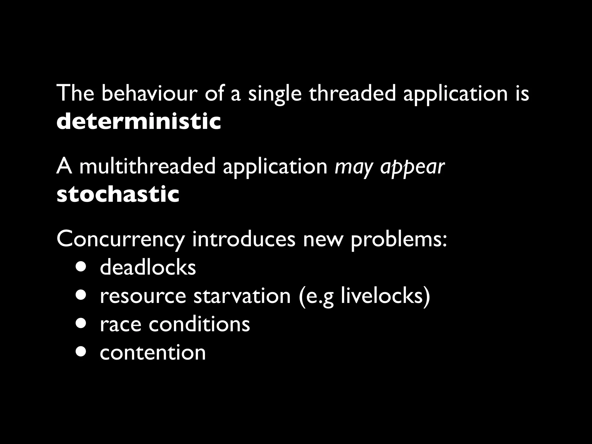 The behaviour of a single threaded application is
deterministic
A multithreaded application may appear
stochastic
Concurrency introduces new problems:
deadlocks
resource starvation (e.g livelocks)
race conditions
contention

•
•
•
•

 