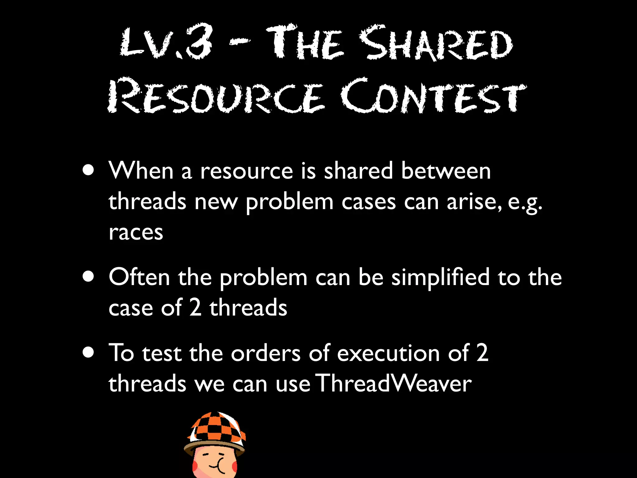 Lv.3 - The Shared
Resource Contest

• When a resource is shared between

threads new problem cases can arise, e.g.
races

• Often the problem can be simpliﬁed to the
case of 2 threads

• To test the orders of execution of 2
threads we can use ThreadWeaver

 