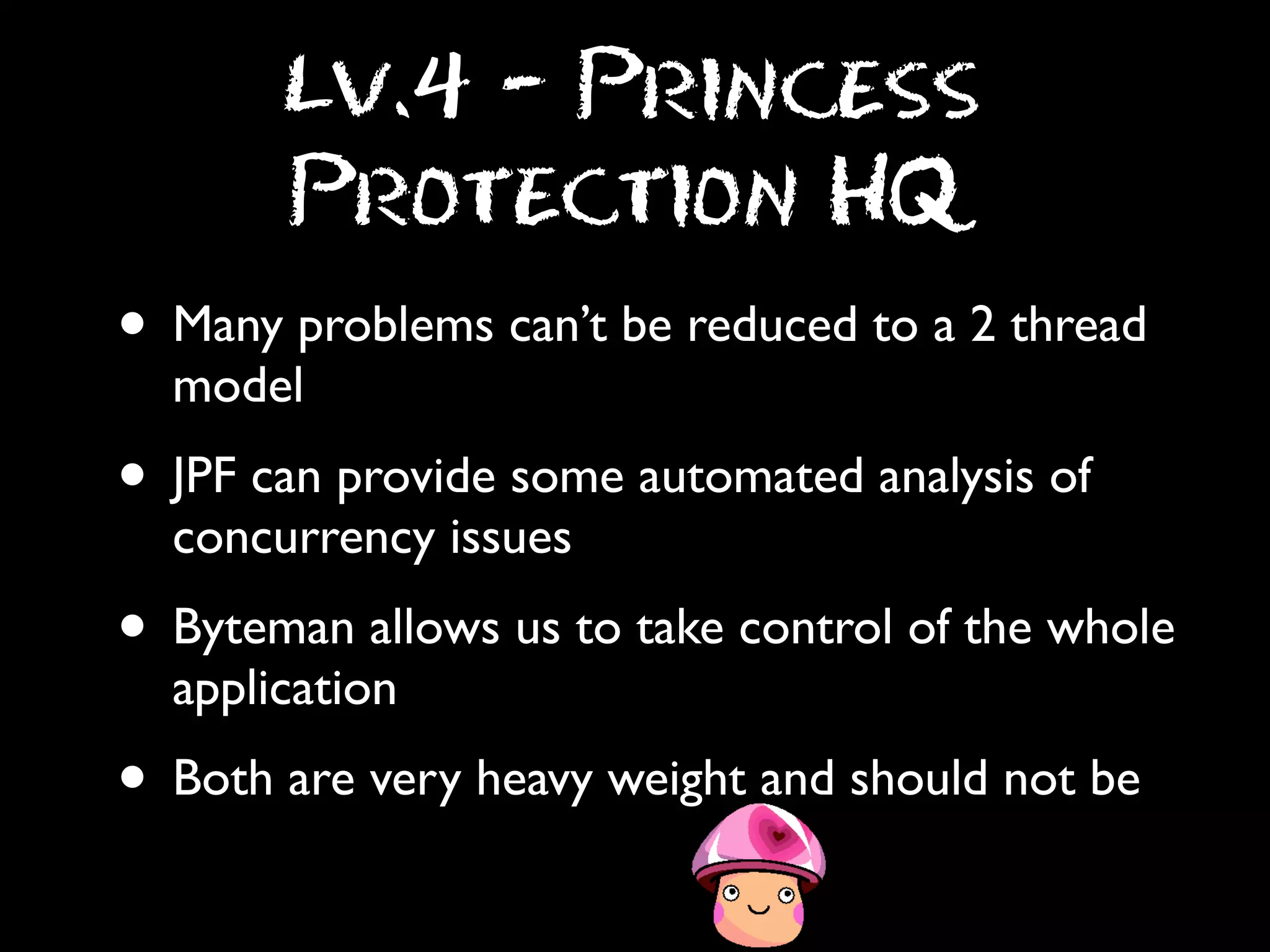 Lv.4 - Princess
Protection HQ

• Many problems can’t be reduced to a 2 thread
model

• JPF can provide some automated analysis of
concurrency issues

• Byteman allows us to take control of the whole
application

• Both are very heavy weight and should not be

 