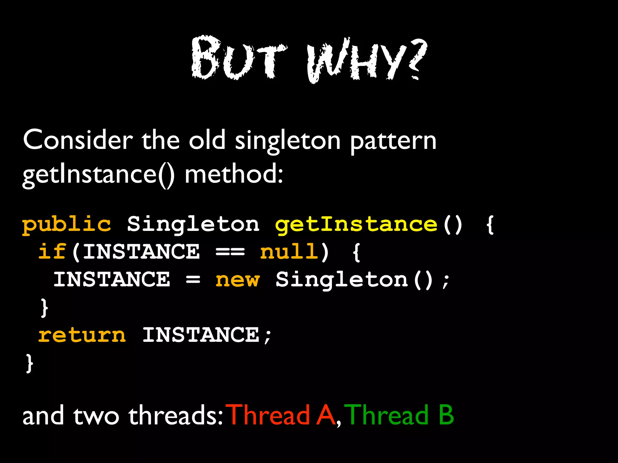 But Why?
Consider the old singleton pattern
getInstance() method:
public Singleton getInstance() {
if(INSTANCE == null) {
INSTANCE = new Singleton();
}
return INSTANCE;
}

and two threads: Thread A, Thread B

 