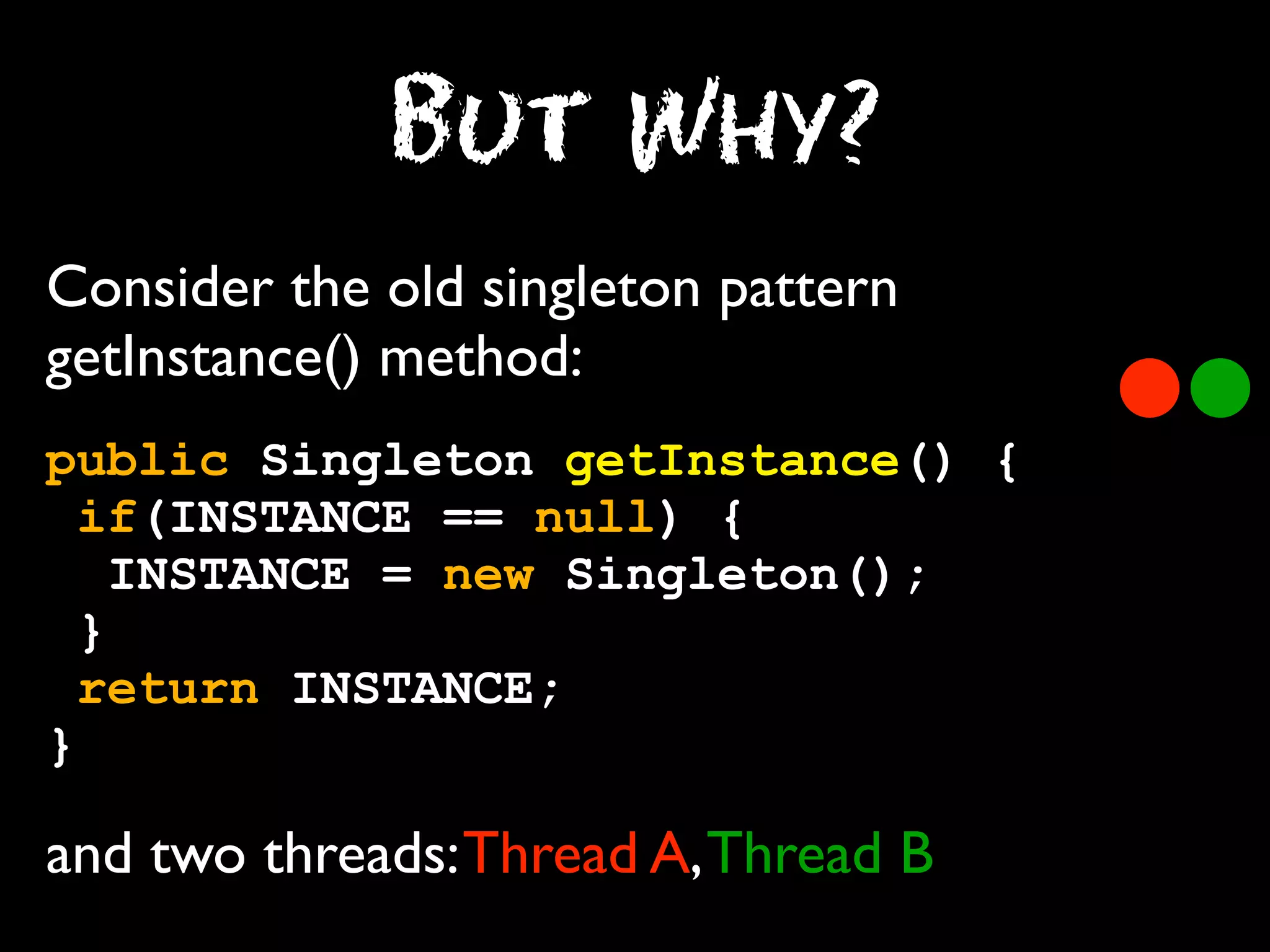 But Why?
Consider the old singleton pattern
getInstance() method:
public Singleton getInstance() {
if(INSTANCE == null) {
INSTANCE = new Singleton();
}
return INSTANCE;
}

and two threads: Thread A, Thread B

 