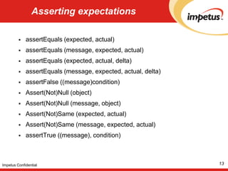 Asserting expectationsassertEquals (expected, actual) assertEquals (message, expected, actual) assertEquals (expected, actual, delta)assertEquals (message, expected, actual, delta)  assertFalse ((message)condition) Assert(Not)Null (object) Assert(Not)Null (message, object) Assert(Not)Same (expected, actual) Assert(Not)Same (message, expected, actual) assertTrue ((message), condition)13Impetus Confidential
