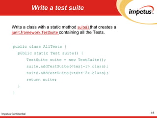 Write a test suiteWrite a class with a static method suite() that creates a junit.framework.TestSuitecontaining all the Tests. public class AllTests {	public static Test suite() {TestSuite suite = new TestSuite();suite.addTestSuite(<test-1>.class);suite.addTestSuite(<test-2>.class);		return suite;	}}16Impetus Confidential