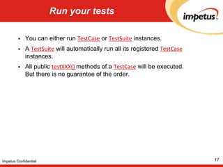Run your testsYou can either run TestCase or TestSuite instances.A TestSuite will automatically run all its registered TestCase instances. All public testXXX() methods of a TestCase will be executed. But there is no guarantee of the order. 17Impetus Confidential
