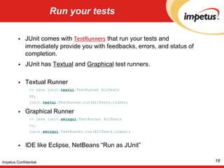Run your testsJUnit comes with TestRunners that run your tests and immediately provide you with feedbacks, errors, and status of completion. JUnit has Textual and Graphical test runners. Textual Runner >> java junit.textui.TestRunnerAllTestsor,junit.textui.TestRunner.run(AllTests.class);Graphical Runner >> java junit.swingui.TestRunnerAllTestsor,junit.swingui.TestRunner.run(AllTests.class);IDE like Eclipse, NetBeans “Run as JUnit”18Impetus Confidential