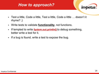 JUnit and build tools23Impetus ConfidentialApache Maven> mvn test> mvn -Dtest=MyTestCase,MyOtherTestCase testApache Ant<junitprintsummary="yes" haltonfailure="yes">  <test name="my.test.TestCase"/></junit><junitprintsummary="yes" haltonfailure="yes">  <batchtest fork="yes" todir="${reports.tests}">    <fileset dir="${src.tests}">      <include name="**/*Test*.java"/>      <exclude name="**/AllTests.java"/>    </fileset>  </batchtest></junit>