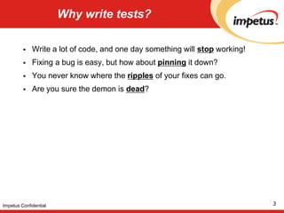 Why write tests?Write a lot of code, and one day something will stopworking!Fixing a bug is easy, but how about pinning it down? You never know where the ripples of your fixes can go.Are you sure the demon is dead?  3Impetus Confidential
