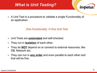 What is Unit Testing?A Unit Test is a procedure to validate a single Functionality of an application. One Functionality  One Unit TestUnit Tests are automated and self-checked. They run in isolation of each other.They do NOT depend on or connect to external resources, like DB, Network etc.They can run in any order and even parallel to each other and that will be fine. 5Impetus Confidential