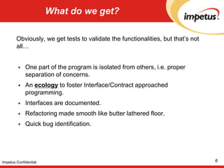 What do we get?Obviously, we get tests to validate the functionalities, but that’s not all…One part of the program is isolated from others, i.e. proper separation of concerns. An ecology to foster Interface/Contract approached programming. Interfaces are documented. Refactoring made smooth like butter lathered floor. Quick bug identification.6Impetus Confidential