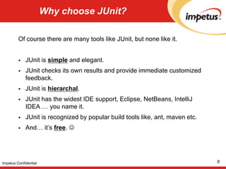 Why choose JUnit?Of course there are many tools like JUnit, but none like it. JUnit is simple and elegant. JUnit checks its own results and provide immediate customized feedback. JUnit is hierarchal. JUnit has the widest IDE support, Eclipse, NetBeans, IntelliJ IDEA … you name it.JUnit is recognized by popular build tools like, ant, maven etc.And… it’s free.  8Impetus Confidential