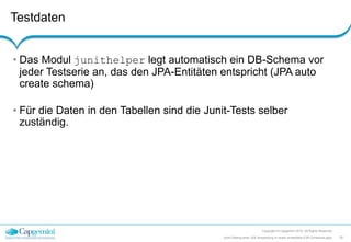 Testdaten
Copyright © Capgemini 2012. All Rights Reserved
10JUnit-Testing einer JEE-Anwendung in einem embedded EJB-Containers.pptx
• Das Modul junithelper legt automatisch ein DB-Schema vor
jeder Testserie an, das den JPA-Entitäten entspricht (JPA auto
create schema)
• Für die Daten in den Tabellen sind die Junit-Tests selber
zuständig.
 