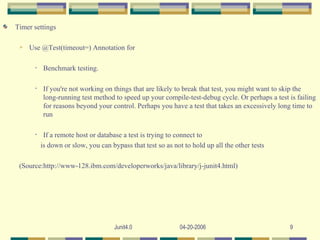 Timer settings Use @Test(timeout=) Annotation for Benchmark testing. If you're not working on things that are likely to break that test, you might want to skip the long-running test method to speed up your compile-test-debug cycle. Or perhaps a test is failing for reasons beyond your control. Perhaps you have a test that takes an excessively long time to run If a remote host or database a test is trying to connect to  is down or slow, you can bypass that test so as not to hold up all the other tests (Source:http://www-128.ibm.com/developerworks/java/library/j-junit4.html) 