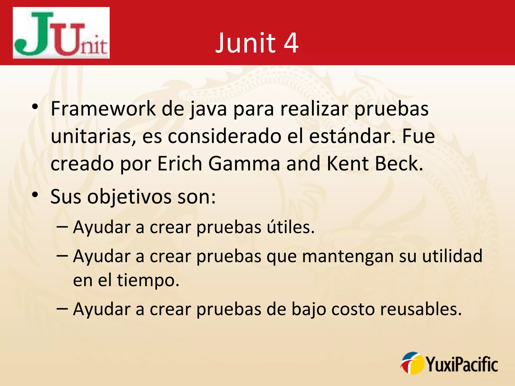 Junit 4
• Framework de java para realizar pruebas
  unitarias, es considerado el estándar. Fue
  creado por Erich Gamma and Kent Beck.
• Sus objetivos son:
  – Ayudar a crear pruebas útiles.
  – Ayudar a crear pruebas que mantengan su utilidad
    en el tiempo.
  – Ayudar a crear pruebas de bajo costo reusables.
 