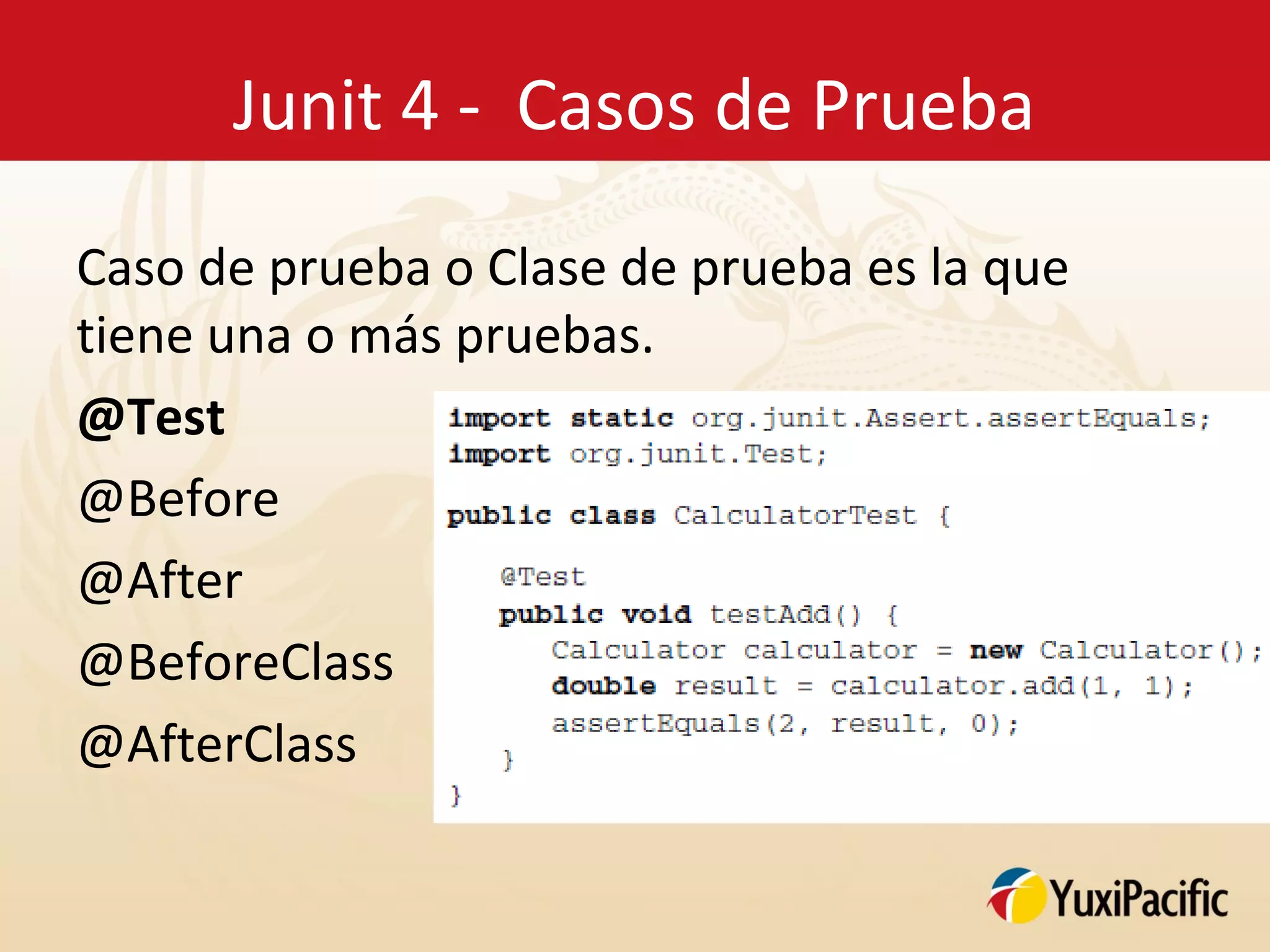 Junit 4 - Casos de Prueba

Caso de prueba o Clase de prueba es la que
tiene una o más pruebas.
@Test
@Before
@After
@BeforeClass
@AfterClass
 