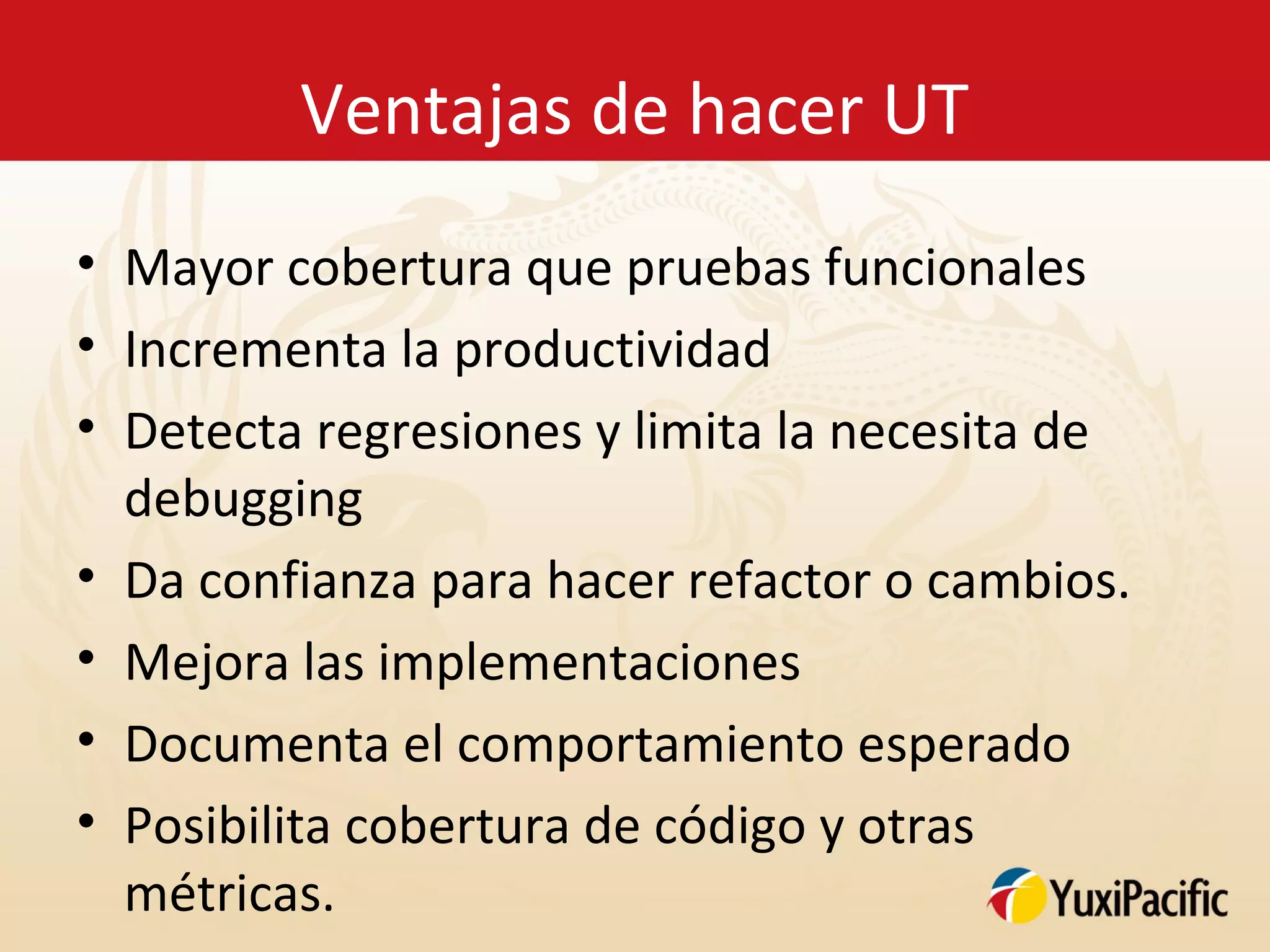Ventajas de hacer UT
• Mayor cobertura que pruebas funcionales
• Incrementa la productividad
• Detecta regresiones y limita la necesita de
  debugging
• Da confianza para hacer refactor o cambios.
• Mejora las implementaciones
• Documenta el comportamiento esperado
• Posibilita cobertura de código y otras
  métricas.
 