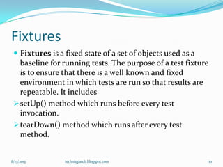 Fixtures
 Fixtures is a fixed state of a set of objects used as a
baseline for running tests. The purpose of a test fixture
is to ensure that there is a well known and fixed
environment in which tests are run so that results are
repeatable. It includes
setUp() method which runs before every test
invocation.
tearDown() method which runs after every test
method.
8/13/2013 techniqpatch.blogspot.com 10
 