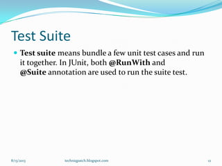 Test Suite
 Test suite means bundle a few unit test cases and run
it together. In JUnit, both @RunWith and
@Suite annotation are used to run the suite test.
8/13/2013 techniqpatch.blogspot.com 12
 