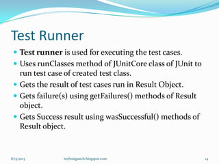 Test Runner
 Test runner is used for executing the test cases.
 Uses runClasses method of JUnitCore class of JUnit to
run test case of created test class.
 Gets the result of test cases run in Result Object.
 Gets failure(s) using getFailures() methods of Result
object.
 Gets Success result using wasSuccessful() methods of
Result object.
8/13/2013 techniqpatch.blogspot.com 14
 