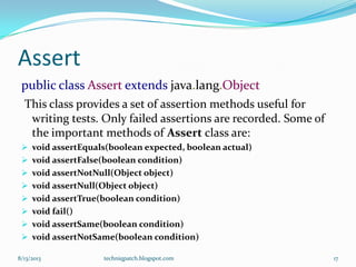 Assert
public class Assert extends java.lang.Object
This class provides a set of assertion methods useful for
writing tests. Only failed assertions are recorded. Some of
the important methods of Assert class are:
 void assertEquals(boolean expected, boolean actual)
 void assertFalse(boolean condition)
 void assertNotNull(Object object)
 void assertNull(Object object)
 void assertTrue(boolean condition)
 void fail()
 void assertSame(boolean condition)
 void assertNotSame(boolean condition)
8/13/2013 techniqpatch.blogspot.com 17
 
