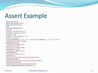 Assert Example
import org.junit.Test;
import static org.junit.Assert.*;
public class TestAssertions {
@Test
public void testAssertions() {
//test data
String str1 = new String (“sanjib");
String str2 = new String (“sanjib");
String str3 = null;
String str4 = "abc"; String str5 = "abc";
int val1 = 5; int val2 = 6;
String[] expectedArray = {"one", "two", "three"}; String[] resultArray = {"one", "two", "three"};
//Check that two objects are equal
assertEquals(str1, str2);
//Check that a condition is true
assertTrue (val1 < val2);
//Check that a condition is false
assertFalse(val1 > val2);
//Check that an object isn't null
assertNotNull(str1);
//Check that an object is null
assertNull(str3);
//Check if two object references point to the same object
assertSame(str4,str5);
//Check if two object references not point to the same object
assertNotSame(str1,str3);
//Check whether two arrays are equal to each other.
assertArrayEquals(expectedArray, resultArray); } }
8/13/2013 techniqpatch.blogspot.com 18
 