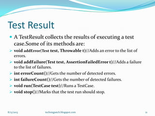 Test Result
 A TestResult collects the results of executing a test
case.Some of its methods are:
 void addError(Test test, Throwable t)//Adds an error to the list of
errors.
 void addFailure(Test test, AssertionFailedError t)//Adds a failure
to the list of failures.
 int errorCount()//Gets the number of detected errors.
 int failureCount()//Gets the number of detected failures.
 void run(TestCase test)//Runs a TestCase.
 void stop()//Marks that the test run should stop.
8/13/2013 techniqpatch.blogspot.com 21
 
