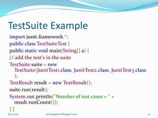 TestSuite Example
import junit.framework.*;
public class TestSuiteTest {
public static void main(String[] a) {
// add the test's in the suite
TestSuite suite = new
TestSuite(JunitTest1.class, JunitTest2.class, JunitTest3.class
);
TestResult result = new TestResult();
suite.run(result);
System.out.println("Number of test cases = " +
result.runCount());
} }
8/13/2013 techniqpatch.blogspot.com 23
 