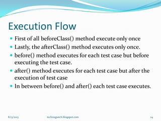 Execution Flow
 First of all beforeClass() method execute only once
 Lastly, the afterClass() method executes only once.
 before() method executes for each test case but before
executing the test case.
 after() method executes for each test case but after the
execution of test case
 In between before() and after() each test case executes.
8/13/2013 techniqpatch.blogspot.com 24
 