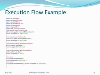 Execution Flow Example
import org.junit.After;
import org.junit.AfterClass;
import org.junit.Before;
import org.junit.BeforeClass;
import org.junit.Ignore;
import org.junit.Test;
public class JunitExecutionFlow {
//execute only once, in the starting
@BeforeClass public static void beforeClass() {
System.out.println("in before class");
}
//execute only once, in the end
@AfterClass public static void afterClass() {
System.out.println("in after class");
}
//execute for each test, before executing test
@Before public void before() {
System.out.println("in before");
}
//execute for each test, after executing test
@After public void after() {
System.out.println("in after");
}
//test case 1
@Test public void testCase1() {
System.out.println("in test case 1"); }
//test case 2
@Test public void testCase2() { System.out.println("in test case 2");
}
}
8/13/2013 techniqpatch.blogspot.com 25
 