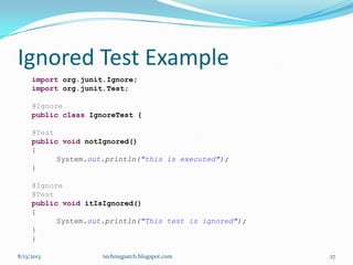 Ignored Test Example
import org.junit.Ignore;
import org.junit.Test;
@Ignore
public class IgnoreTest {
@Test
public void notIgnored()
{
System.out.println("this is executed");
}
@Ignore
@Test
public void itIsIgnored()
{
System.out.println("This test is ignored");
}
}
8/13/2013 techniqpatch.blogspot.com 27
 