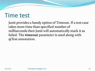 Time test
Junit provides a handy option of Timeout. If a test case
takes more time than specified number of
milliseconds then Junit will automatically mark it as
failed. The timeout parameter is used along with
@Test annotation.
8/13/2013 techniqpatch.blogspot.com 28
 