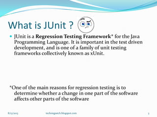 What is JUnit ?
 JUnit is a Regression Testing Framework* for the Java
Programming Language. It is important in the test driven
development, and is one of a family of unit testing
frameworks collectively known as xUnit.
*One of the main reasons for regression testing is to
determine whether a change in one part of the software
affects other parts of the software
8/13/2013 techniqpatch.blogspot.com 3
 