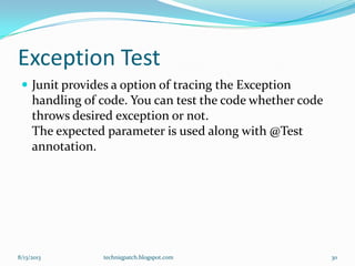 Exception Test
 Junit provides a option of tracing the Exception
handling of code. You can test the code whether code
throws desired exception or not.
The expected parameter is used along with @Test
annotation.
8/13/2013 techniqpatch.blogspot.com 30
 