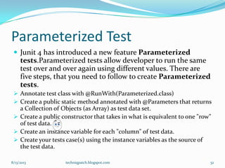 Parameterized Test
 Junit 4 has introduced a new feature Parameterized
tests.Parameterized tests allow developer to run the same
test over and over again using different values. There are
five steps, that you need to follow to create Parameterized
tests.
 Annotate test class with @RunWith(Parameterized.class)
 Create a public static method annotated with @Parameters that returns
a Collection of Objects (as Array) as test data set.
 Create a public constructor that takes in what is equivalent to one "row"
of test data.
 Create an instance variable for each "column" of test data.
 Create your tests case(s) using the instance variables as the source of
the test data.
8/13/2013 techniqpatch.blogspot.com 32
 
