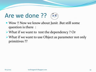 Are we done ??
 Wow !! Now we know about Junit .But still some
question is there :
What if we want to test the dependency ? Or
What if we want to use Object as parameter not only
primitives ??
8/13/2013 techniqpatch.blogspot.com 34
 