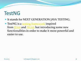 TestNG
 It stands for NEXT GENERATION JAVA TESTING.
 TestNG is a testing framework inspired
from JUnit and NUnit but introducing some new
functionalities in order to make it more powerful and
easier to use.
8/13/2013 techniqpatch.blogspot.com 36
 