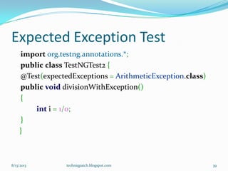 Expected Exception Test
import org.testng.annotations.*;
public class TestNGTest2 {
@Test(expectedExceptions = ArithmeticException.class)
public void divisionWithException()
{
int i = 1/0;
}
}
8/13/2013 techniqpatch.blogspot.com 39
 