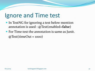 Ignore and Time test
 In TestNG for ignoring a test below mention
annotation is used : @Test(enabled=false)
 For Time test the annotation is same as Junit.
@Test(timeOut = 1000)
8/13/2013 techniqpatch.blogspot.com 40
 