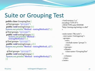 Suite or Grouping Test
public class GroupingTest {
@Test(groups="group1")
public void testingGroup1 () {
System.out.println("Method - testingMethod1()"); }
@Test(groups="group2")
public void testingGroup2 () {
System.out.println("Method -
testingMethod2()"); }
@Test(groups="group1")
public void testingGroup1_1 () {
System.out.println("Method - testingMethod1_1()");
}
@Test(groups="group3")
public void testingGroup4() {
System.out.println("Method - testingMethod4()");
} }
8/13/2013 techniqpatch.blogspot.com 42
<?xml version="1.0"
encoding="UTF-8"?>
<!DOCTYPE suite SYSTEM
"http://testng.org/testng-1.0.dtd"
>
<suite name="My suite">
<test name="testinggroup">
<groups>
<run>
<include name="group1"/>
</run>
</groups>
<classes>
<class name="GroupingTest"
/>
</classes>
</test>
</suite>
 