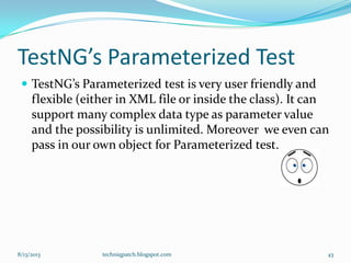 TestNG’s Parameterized Test
 TestNG’s Parameterized test is very user friendly and
flexible (either in XML file or inside the class). It can
support many complex data type as parameter value
and the possibility is unlimited. Moreover we even can
pass in our own object for Parameterized test.
8/13/2013 techniqpatch.blogspot.com 43
 