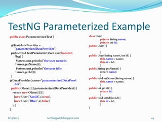 TestNG Parameterized Example
public class ParameterizedTest {
@Test(dataProvider =
"parameterizedDataProvider")
public void testParameter(User user,boolean
flag) {
System.out.println("the user name is
:"+user.getName());
System.out.println("the user id is
:"+user.getId());
}
@DataProvider(name="parameterizedDataProvi
der")
public Object[][] parameterizedDataProvider() {
return new Object[][] {
{new User("Sanjib",1),true},
{new User("Dhar",2),false}
}; }
}
class User{
private String name;
private int id;
public User() {
}
public User(String name, int id) {
this.name = name;
this.id = id;
}
public String getName() {
return name;
}
public void setName(String name) {
this.name = name;
}
public int getId() {
return id;
}
public void setId(int id) {
this.id = id;
}
}
8/13/2013 techniqpatch.blogspot.com 44
 