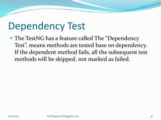 Dependency Test
 The TestNG has a feature called The “Dependency
Test”, means methods are tested base on dependency.
If the dependent method fails, all the subsequent test
methods will be skipped, not marked as failed.
8/13/2013 techniqpatch.blogspot.com 45
 