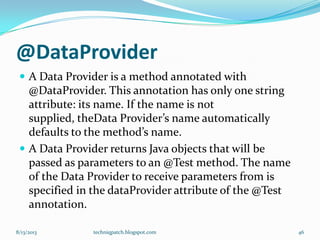 @DataProvider
 A Data Provider is a method annotated with
@DataProvider. This annotation has only one string
attribute: its name. If the name is not
supplied, theData Provider’s name automatically
defaults to the method’s name.
 A Data Provider returns Java objects that will be
passed as parameters to an @Test method. The name
of the Data Provider to receive parameters from is
specified in the dataProvider attribute of the @Test
annotation.
8/13/2013 techniqpatch.blogspot.com 46
 