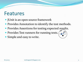 Features
 JUnit is an open source framework
 Provides Annotation to identify the test methods.
 Provides Assertions for testing expected results.
 Provides Test runners for running tests.
 Simple and easy to write.
8/13/2013 techniqpatch.blogspot.com 5
 