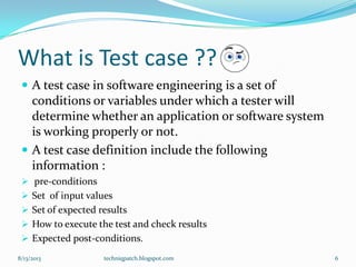 What is Test case ??
 A test case in software engineering is a set of
conditions or variables under which a tester will
determine whether an application or software system
is working properly or not.
 A test case definition include the following
information :
 pre-conditions
 Set of input values
 Set of expected results
 How to execute the test and check results
 Expected post-conditions.
8/13/2013 techniqpatch.blogspot.com 6
 