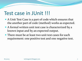 Test case in JUnit !!!
 A Unit Test Case is a part of code which ensures that
the another part of code (method) works as expected.
 A formal written unit test case is characterized by a
known input and by an expected output.
 There must be at least two unit test cases for each
requirement: one positive test and one negative test.
8/13/2013 techniqpatch.blogspot.com 7
 