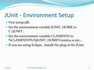 JUnit - Environment Setup
 First setup jdk.
 Set the environment variable JUNIT_HOME to
C:JUNIT .
 Set the environment variable CLASSPATH to
%CLASSPATH%;%JUNIT_HOME%junit4.10.jar;.;
 If you are using Eclipse , install the plug-in for JUnit.
8/13/2013 techniqpatch.blogspot.com 8
 
