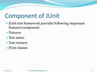 Component of JUnit
 JUnit test framework provides following important
features/component
Fixtures
Test suites
Test runners
JUnit classes
8/13/2013 techniqpatch.blogspot.com 9
 