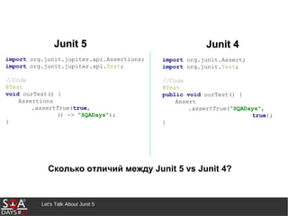 Let's Talk About Junit 5
Junit 5Junit 5 Junit 4Junit 4
Сколько отличий между Junit 5 vs Junit 4?
import org.junit.jupiter.api.Assertions;
import org.junit.jupiter.api.Test;
//Code
@Test
void ourTest() {
Assertions
.assertTrue(true,
() -> "SQADays");
}
import org.junit.Assert;
import org.junit.Test;
//Code
@Test
public void ourTest() {
Assert
.assertTrue("SQADays",
true);
}
 